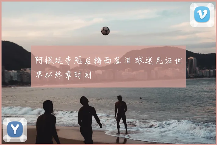 阿根廷夺冠后梅西落泪 球迷见证世界杯终章时刻