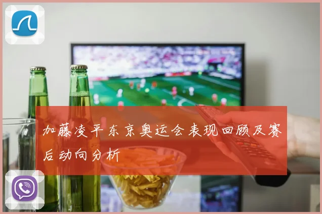 加藤凌平东京奥运会表现回顾及赛后动向分析