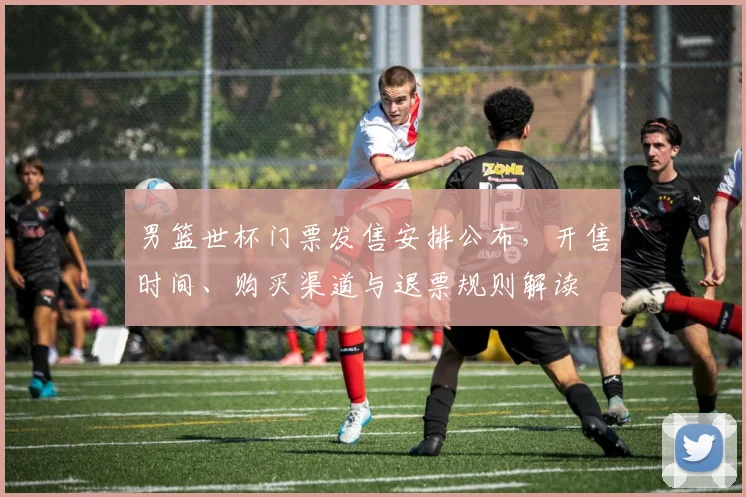 男篮世杯门票发售安排公布，开售时间、购买渠道与退票规则解读