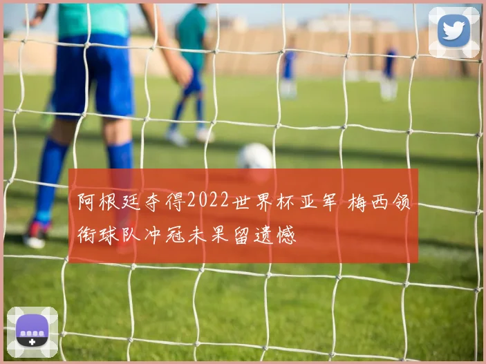 阿根廷夺得2022世界杯亚军 梅西领衔球队冲冠未果留遗憾