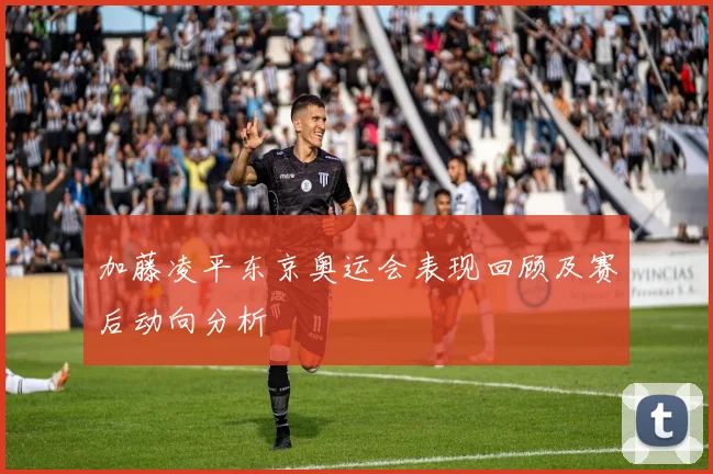 加藤凌平东京奥运会表现回顾及赛后动向分析