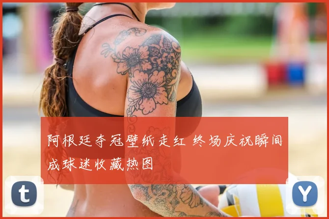 阿根廷夺冠壁纸走红 终场庆祝瞬间成球迷收藏热图
