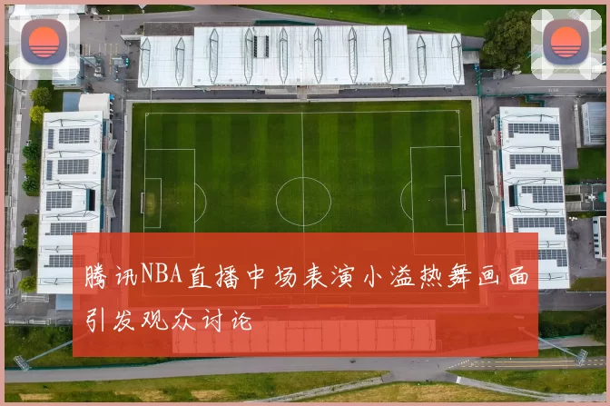 腾讯NBA直播中场表演小溢热舞画面引发观众讨论