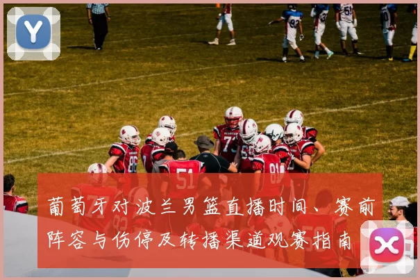 葡萄牙对波兰男篮直播时间、赛前阵容与伤停及转播渠道观赛指南