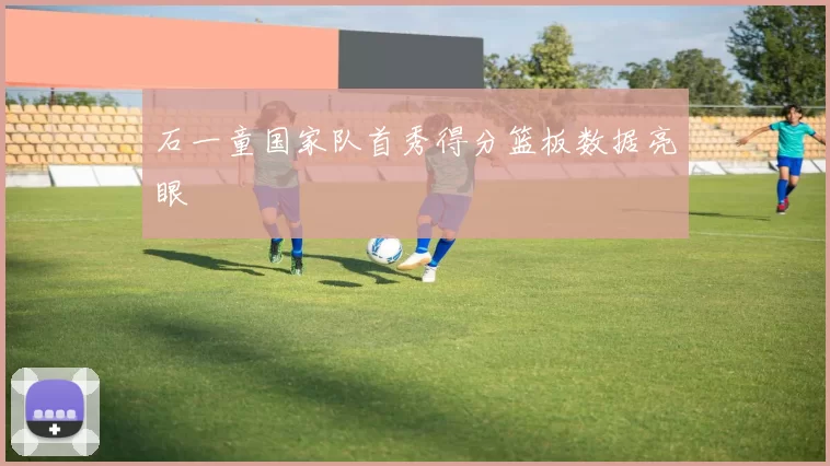 石一童国家队首秀得分篮板数据亮眼