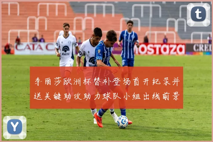 李丽莎欧洲杯替补登场首开纪录并送关键助攻助力球队小组出线前景明朗