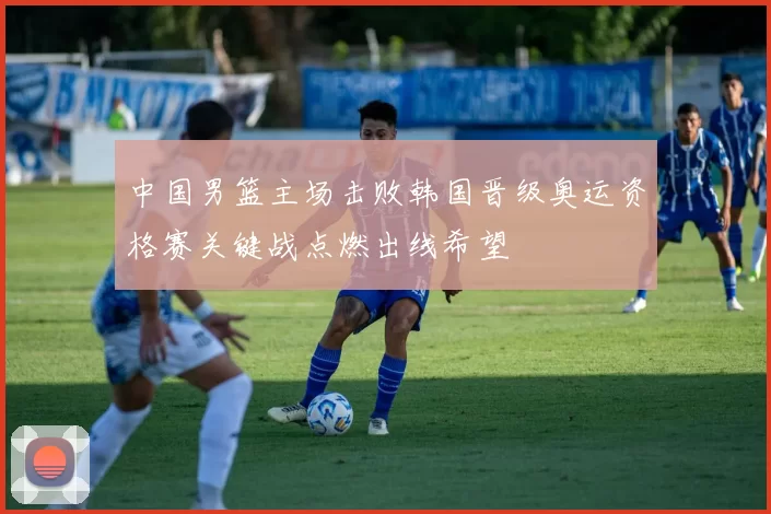 中国男篮主场击败韩国晋级奥运资格赛关键战点燃出线希望