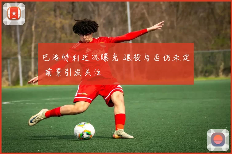 巴洛特利近况曝光 退役与否仍未定 前景引发关注