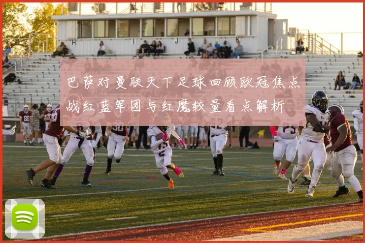 巴萨对曼联天下足球回顾欧冠焦点战红蓝军团与红魔较量看点解析