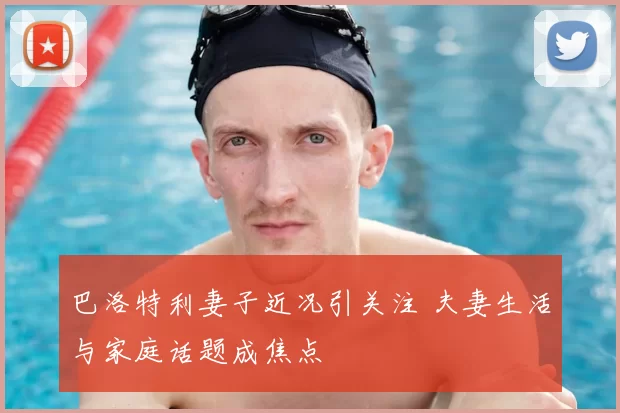 巴洛特利妻子近况引关注 夫妻生活与家庭话题成焦点