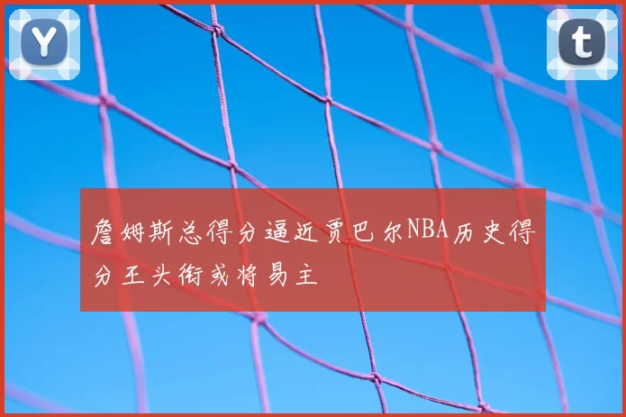 詹姆斯总得分逼近贾巴尔NBA历史得分王头衔或将易主