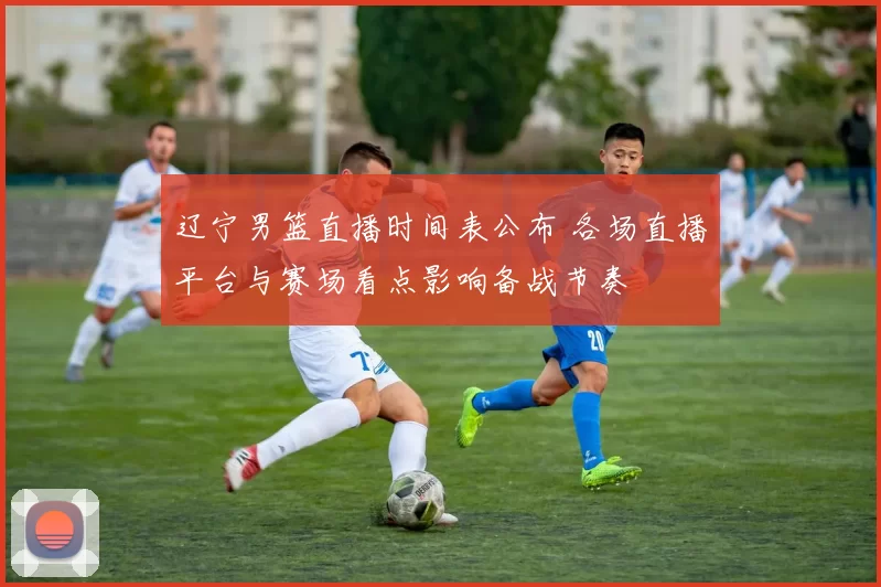 辽宁男篮直播时间表公布 各场直播平台与赛场看点影响备战节奏