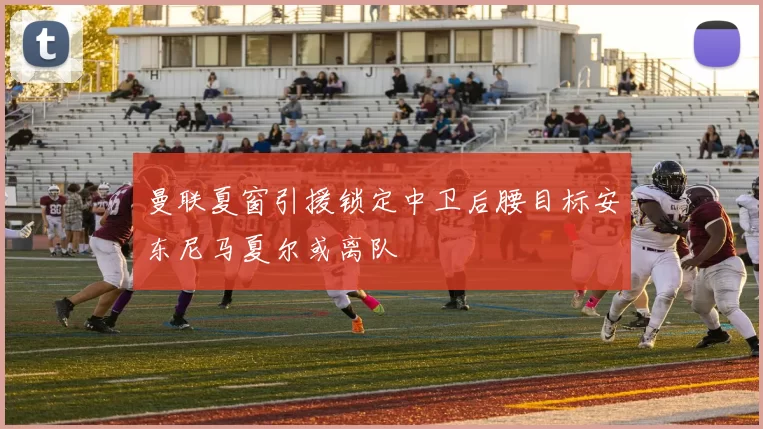 曼联夏窗引援锁定中卫后腰目标安东尼马夏尔或离队