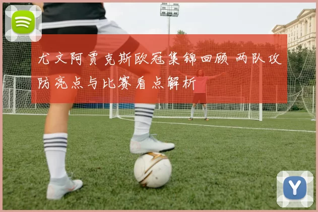 尤文阿贾克斯欧冠集锦回顾 两队攻防亮点与比赛看点解析