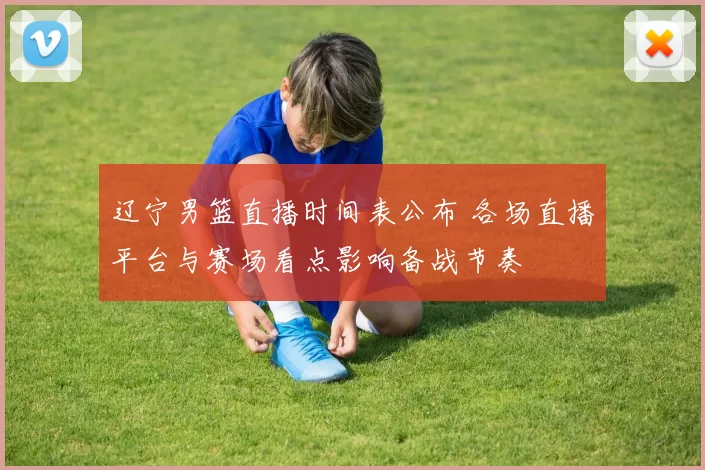 辽宁男篮直播时间表公布 各场直播平台与赛场看点影响备战节奏