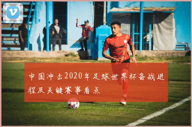 中国冲击2020年足球世界杯备战进程及关键赛事看点