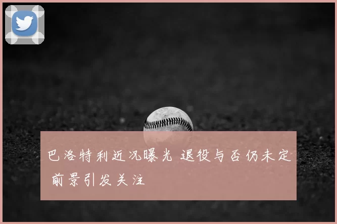 巴洛特利近况曝光 退役与否仍未定 前景引发关注