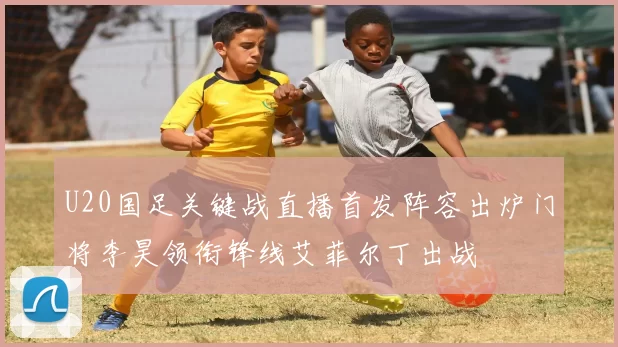 U20国足关键战直播首发阵容出炉门将李昊领衔锋线艾菲尔丁出战