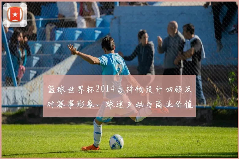 篮球世界杯2014吉祥物设计回顾及对赛事形象、球迷互动与商业价值影响