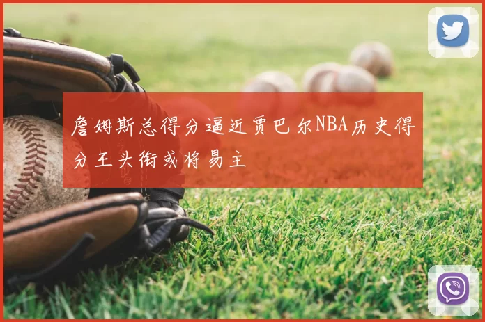 詹姆斯总得分逼近贾巴尔NBA历史得分王头衔或将易主