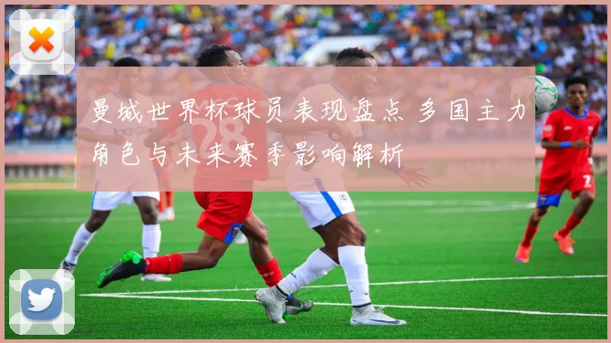 曼城世界杯球员表现盘点 多国主力角色与未来赛季影响解析