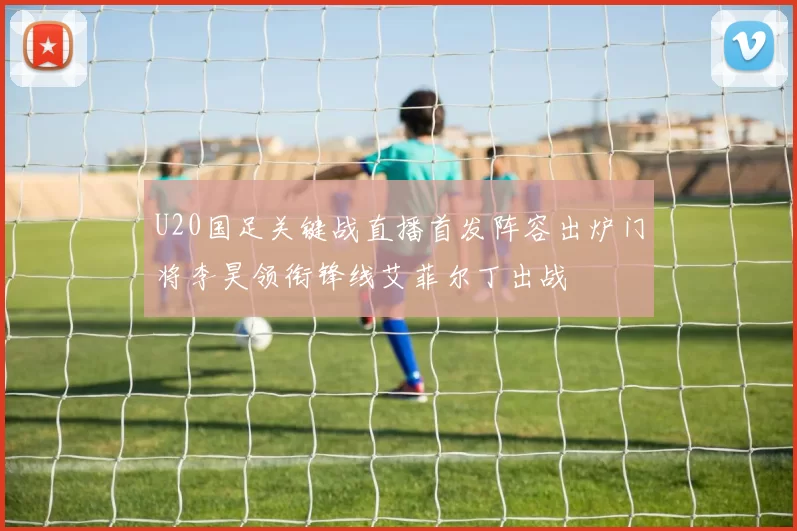 U20国足关键战直播首发阵容出炉门将李昊领衔锋线艾菲尔丁出战