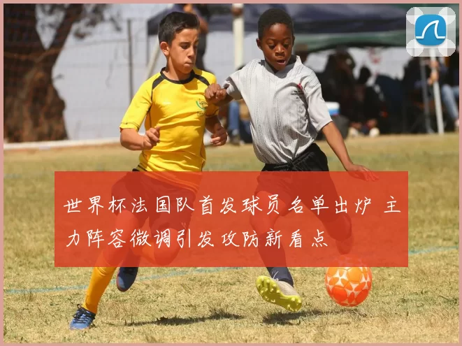 世界杯法国队首发球员名单出炉 主力阵容微调引发攻防新看点