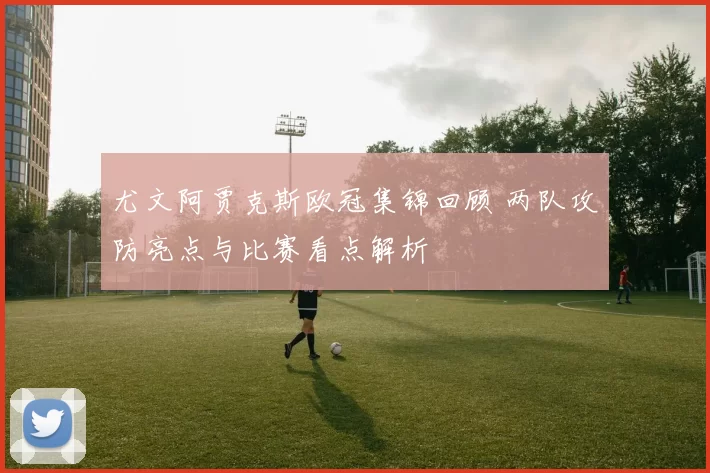 尤文阿贾克斯欧冠集锦回顾 两队攻防亮点与比赛看点解析