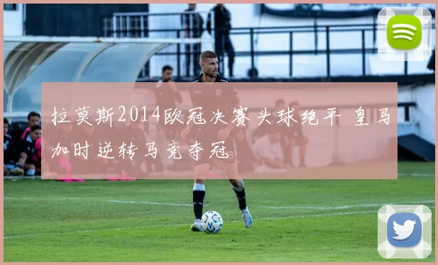 拉莫斯2014欧冠决赛头球绝平 皇马加时逆转马竞夺冠