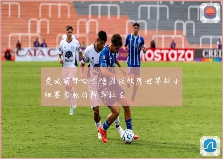 曼城前锋哈兰德因伤缺席世界杯小组赛首轮对阵乌拉圭