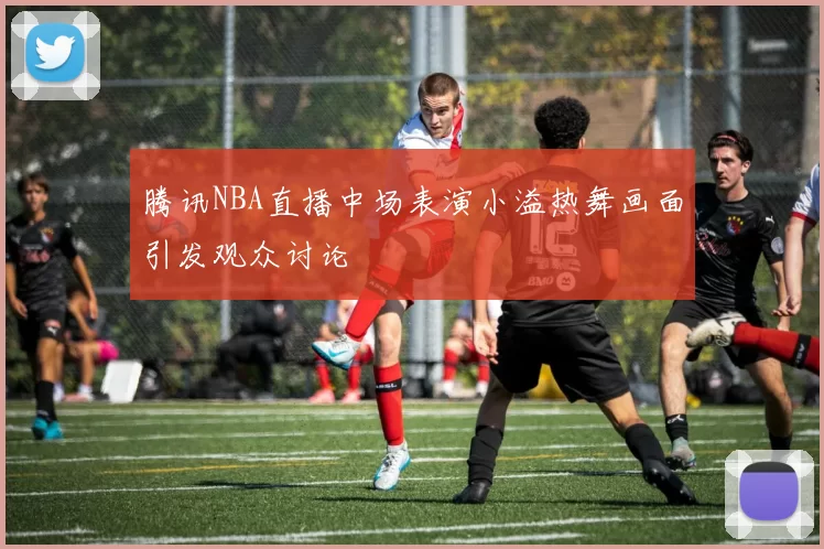 腾讯NBA直播中场表演小溢热舞画面引发观众讨论