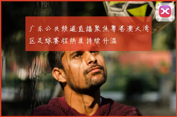 广东公共频道直播聚焦粤港澳大湾区足球赛程热度持续升温