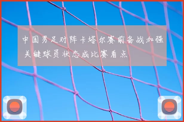 中国男足对阵卡塔尔赛前备战加强 关键球员状态成比赛看点