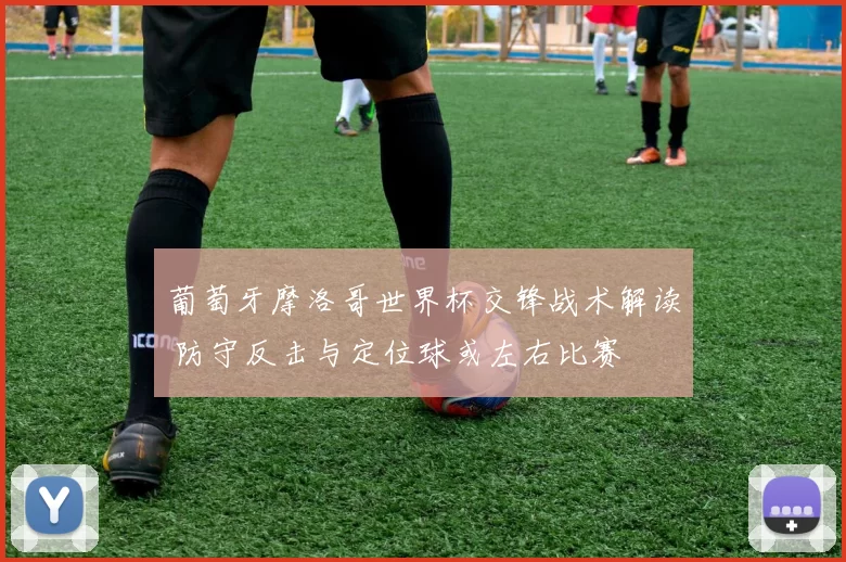 葡萄牙摩洛哥世界杯交锋战术解读 防守反击与定位球或左右比赛
