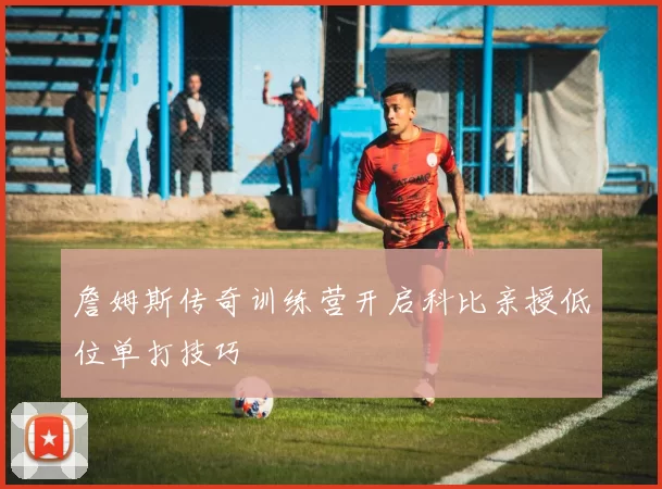 詹姆斯传奇训练营开启科比亲授低位单打技巧