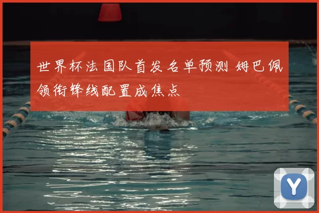 世界杯法国队首发名单预测 姆巴佩领衔锋线配置成焦点