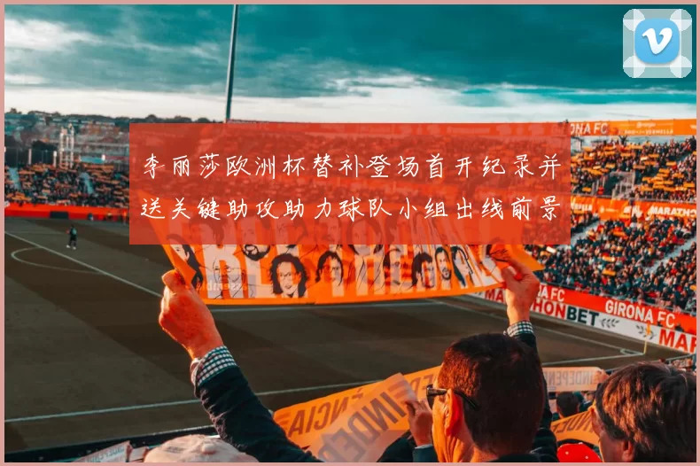 李丽莎欧洲杯替补登场首开纪录并送关键助攻助力球队小组出线前景明朗