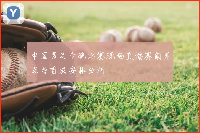 中国男足今晚比赛现场直播赛前看点与首发安排分析