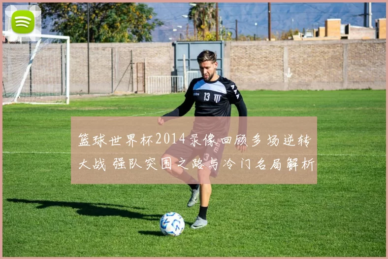 篮球世界杯2014录像回顾多场逆转大战 强队突围之路与冷门名局解析