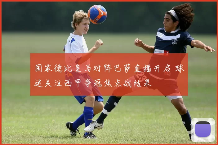 国家德比皇马对阵巴萨直播开启 球迷关注西甲争冠焦点战结果