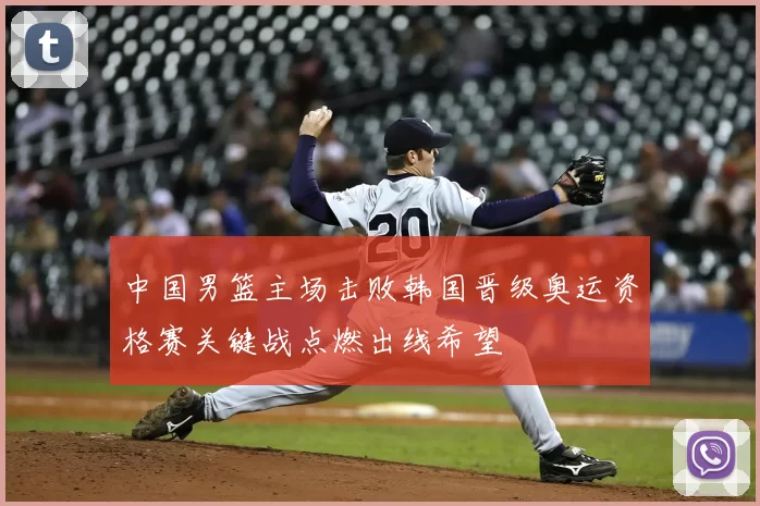 中国男篮主场击败韩国晋级奥运资格赛关键战点燃出线希望