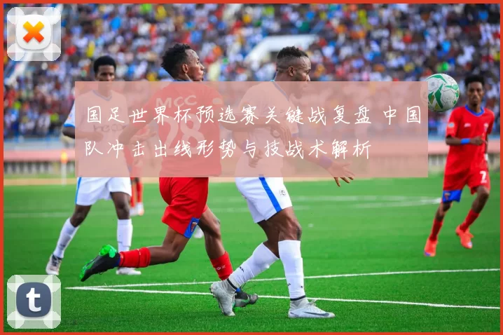 国足世界杯预选赛关键战复盘 中国队冲击出线形势与技战术解析